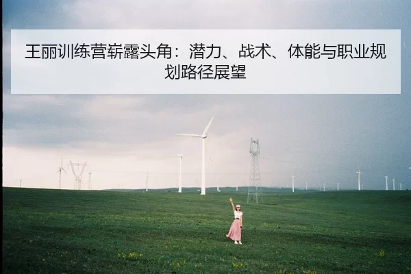王丽训练营崭露头角：潜力、战术、体能与职业规划路径展望