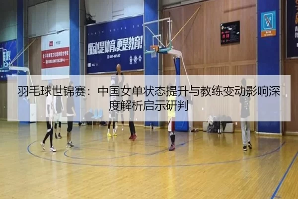 羽毛球世锦赛：中国女单状态提升与教练变动影响深度解析启示研判